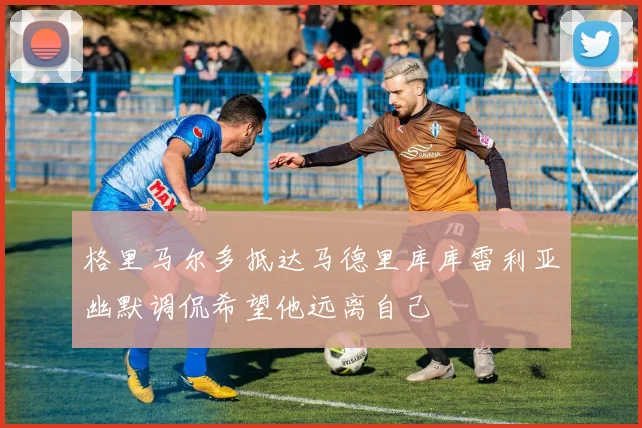 格里马尔多抵达马德里库库雷利亚幽默调侃希望他远离自己