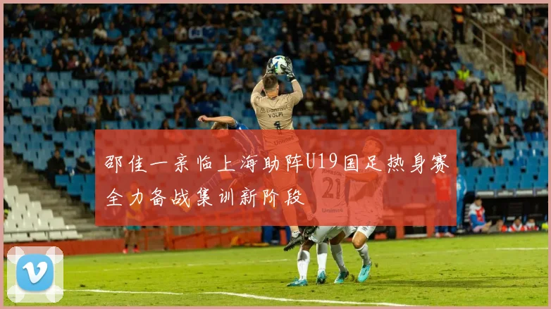 邵佳一亲临上海助阵U19国足热身赛全力备战集训新阶段