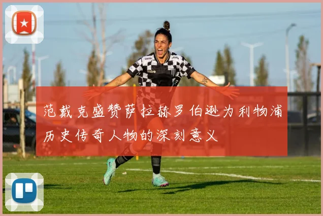 范戴克盛赞萨拉赫罗伯逊为利物浦历史传奇人物的深刻意义