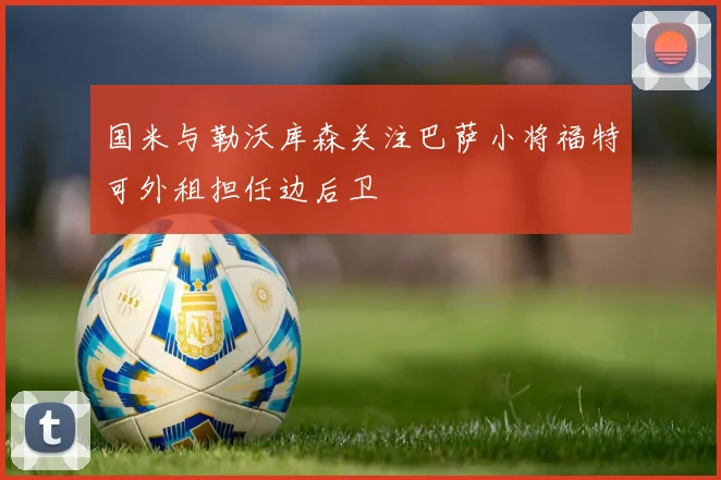 国米与勒沃库森关注巴萨小将福特可外租担任边后卫