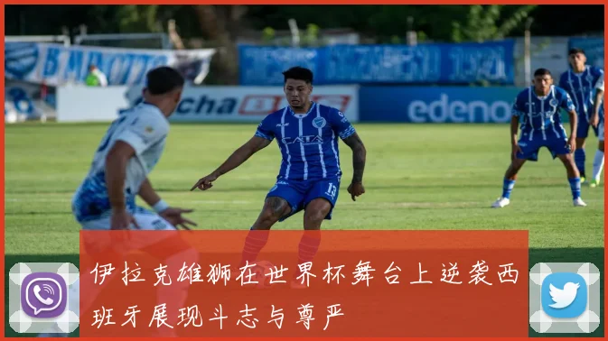 伊拉克雄狮在世界杯舞台上逆袭西班牙展现斗志与尊严