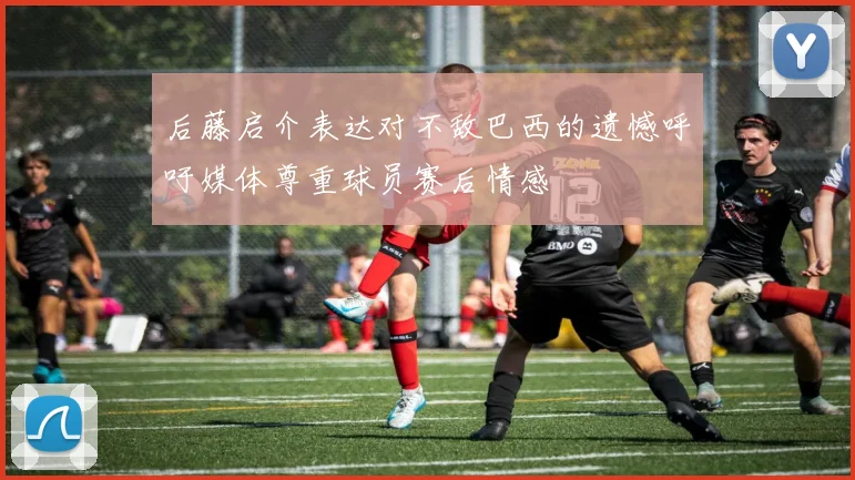 后藤启介表达对不敌巴西的遗憾呼吁媒体尊重球员赛后情感