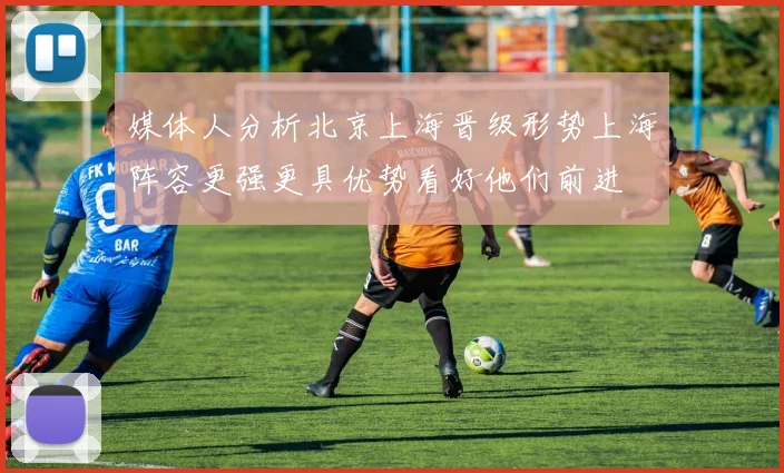 媒体人分析北京上海晋级形势上海阵容更强更具优势看好他们前进