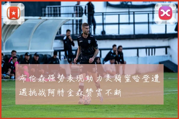 布伦森强势表现助力美骑蜜哈登遭遇挑战阿特金森赞赏不断